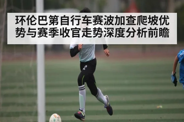 环伦巴第自行车赛波加查爬坡优势与赛季收官走势深度分析前瞻