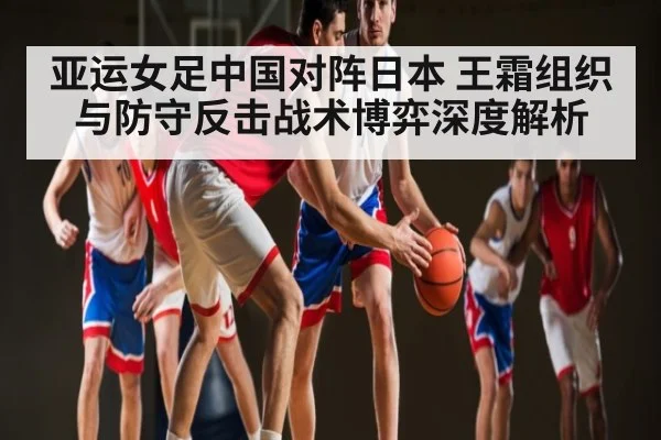 亚运女足中国对阵日本 王霜组织与防守反击战术博弈深度解析