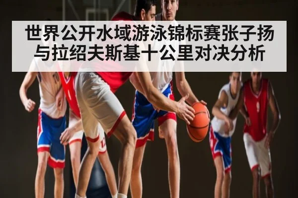 世界公开水域游泳锦标赛张子扬与拉绍夫斯基十公里对决分析