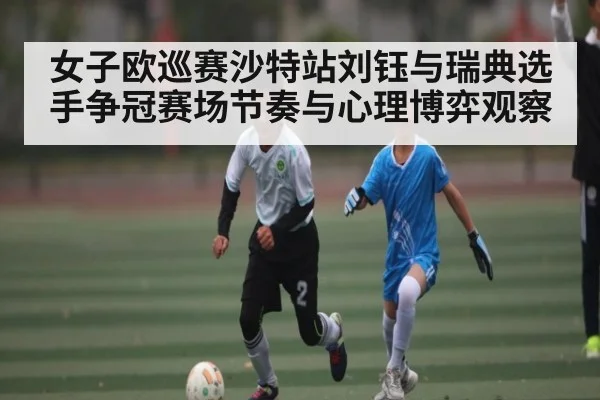 女子欧巡赛沙特站刘钰与瑞典选手争冠赛场节奏与心理博弈观察